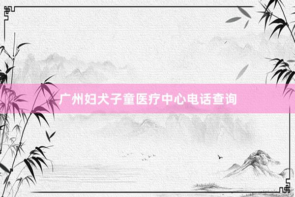 广州妇犬子童医疗中心电话查询